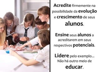 Acredite firmemente na 
possibilidade da evolução 
e crescimento de seus 
alunos. 
Ensine seus alunos a 
acreditarem em seus 
respectivos potenciais. 
Lidere pelo exemplo... 
Não há outro meio de 
educar. 
 