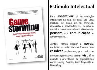Estímulo Intelectual 
Para incentivar a estimulação 
intelectual na sala de aula, use uma 
mistura de aulas de 10 minutos, 
discussão e atividades. Eu desafio a 
maneira como meus alunos atualmente 
pensam em comunicação e 
apresentação. 
Juntos, vamos chegar a novas, 
melhores e mais criativas formas para 
resolver problemas, por meio de 
comunicação escrita, verbal, visual e 
usando a orientação de especialistas 
como Nancy Duarte, Garr Reynolds e 
Dave Gray. 
 