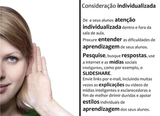 Consideração individualizada 
De a seus alunos atenção 
individualizada dentro e fora da 
sala de aula. 
Procure entender as dificuldades de 
aprendizagem de seus alunos. 
Pesquise, busque respostas, use 
a internet e as mídias sociais 
inteligentes, como por exemplo, o 
SLIDESHARE. 
Envie links por e-mail, incluindo muitas 
vezes as explicações ou vídeos de 
mídias inteligentes e esclarecedoras a 
fim de melhor dirimir duvidas e apoiar 
estilos individuais de 
aprendizagemdos seus alunos. 
 
