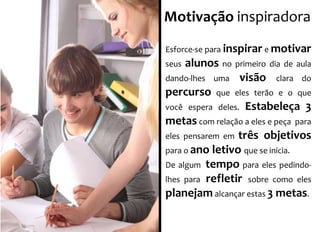 Motivação inspiradora 
Esforce-se para inspirar e motivar 
seus alunos no primeiro dia de aula 
dando-lhes uma visão clara do 
percurso que eles terão e o que 
você espera deles. Estabeleça 3 
metas com relação a eles e peça para 
eles pensarem em três objetivos 
para o ano letivo que se inicia. 
De algum tempo para eles pedindo-lhes 
para refletir sobre como eles 
planejam alcançar estas 3 metas. 
 