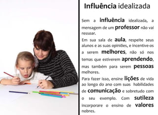 Influência idealizada 
Sem a influência idealizada, a 
mensagem de um professor não vai 
ressoar. 
Em sua sala de aula, respeite seus 
alunos e as suas opiniões, e incentive-os 
a serem melhores, não só nos 
temas que estiverem aprendendo, 
mas também para serem pessoas 
melhores. 
Para fazer isso, ensine lições de vida 
ao longo do ano com suas habilidades 
de comunicação e sobretudo com 
o seu exemplo. Com sutileza 
incorporare o ensino de valores 
nobres. 
 