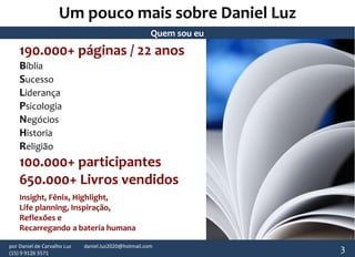 Quem sou eu 
190.000+ páginas / 22 anos 
Bíblia 
Sucesso 
Liderança 
Psicologia 
Negócios 
Historia 
Religião 
100.000+ participantes 
650.000+ Livros vendidos 
Insight, Fênix, Highlight, 
Life planning, Inspiração, 
Reflexões e 
Recarregando a bateria humana 
3 
Um pouco mais sobre Daniel Luz 
por Daniel de Carvalho Luz daniel.luz2020@hotmail.com 
(15) 9 9126 5571 
 
