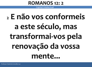 ROMANOS 12: 2 
2 E não vos conformeis 
a este século, mas 
transformai-vos pela 
renovação da vossa 
mente... 
Professor Daniel de Carvalho Luz 
Capital Intelectual 
 
