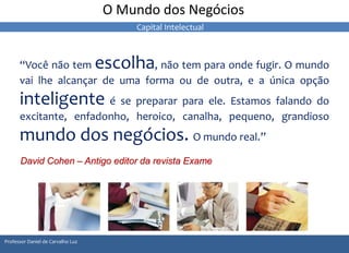 O Mundo dos Negócios 
“Você não tem escolha, não tem para onde fugir. O mundo 
vai lhe alcançar de uma forma ou de outra, e a única opção 
inteligente é se preparar para ele. Estamos falando do 
excitante, enfadonho, heroico, canalha, pequeno, grandioso 
mundo dos negócios. O mundo real.” 
David Cohen – Antigo editor da revista Exame 
Professor Daniel de Carvalho Luz 
Capital Intelectual 
 