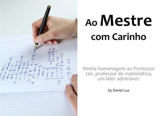 Ao Mestre 
com Carinho 
Minha homenagem ao Professor 
Jair, professor de matemática, 
um líder admirável. 
by Daniel Luz 
 