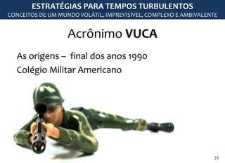 Acrônimo VUCA
ESTRATÉGIAS PARA TEMPOS TURBULENTOS
CONCEITOS DE UM MUNDO VOLÁTIL, IMPREVISÍVEL, COMPLEXO E AMBIVALENTE
As origens – final dos anos 1990
Colégio Militar Americano
21
 