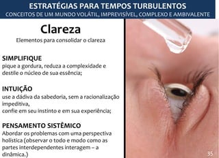 Clareza
Elementos para consolidar o clareza
SIMPLIFIQUE
pique a gordura, reduza a complexidade e
destile o núcleo de sua essência;
INTUIÇÃO
use a dádiva da sabedoria, sem a racionalização
impeditiva,
confie em seu instinto e em sua experiência;
PENSAMENTO SISTÊMICO
Abordar os problemas com uma perspectiva
holística (observar o todo e modo como as
partes interdependentes interagem – a
dinâmica.)
ESTRATÉGIAS PARA TEMPOS TURBULENTOS
CONCEITOS DE UM MUNDO VOLÁTIL, IMPREVISÍVEL, COMPLEXO E AMBIVALENTE
35
 