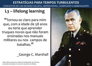 L3 – lifelong learning
“Tornou-se claro para mim
que, com a idade de 58 anos
eu teria que aprender
truques novos que não foram
ensinadas nos manuais
militares ou nos campos de
batalhas.”
_George C. Marshall
Líder militar americano, Chefe do Estado Maior do Exército,
secretário de Estado, e o terceiro secretário da Defesa.
ESTRATÉGIAS PARA TEMPOS TURBULENTOS
CONCEITOS DE UM MUNDO VOLÁTIL, IMPREVISÍVEL, COMPLEXO E AMBIVALENTE
45
 