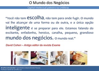 “Você não tem escolha, não tem para onde fugir. O mundo
vai lhe alcançar de uma forma ou de outra, e a única opção
inteligente é se preparar para ele. Estamos falando do
excitante, enfadonho, heroico, canalha, pequeno, grandioso
mundo dos negócios. O mundo real.”
David Cohen – Antigo editor da revista Exame
O Mundo dos Negócios
BrasPine & Braslumber Capacitando e desenvolvendo Pessoas
Professor Daniel de Carvalho Luz
Capital Intelectual palestra na Unibbras
 