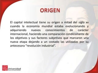 El capital intelectual tiene su origen a mitad del siglo xx
cuando la economía mundial estaba evolucionando y
adquiriendo nuevos conocimientos de carácter
internacional, haciendo una comparación condicionante de
los objetivos y sus factores subjetivos que marcaron una
nueva etapa dejando a un costado las utilizadas por su
antecesora “revolución industrial”.
 