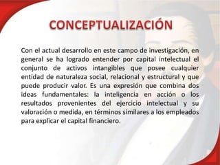 Con el actual desarrollo en este campo de investigación, en
general se ha logrado entender por capital intelectual el
conjunto de activos intangibles que posee cualquier
entidad de naturaleza social, relacional y estructural y que
puede producir valor. Es una expresión que combina dos
ideas fundamentales: la inteligencia en acción o los
resultados provenientes del ejercicio intelectual y su
valoración o medida, en términos similares a los empleados
para explicar el capital financiero.
 