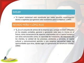 SVELBY
• “El Capital Intelectual está constituido por todos aquellos conocimientos
  tácitos o explícitos que generan valor económico para la empresa”. (1997)

NEVADO PEÑA Y LÓPEZ RUIZ
• “[…] es el conjunto de activos de la empresa que, aunque no estén reflejados
  en los estados contables, generan o generarán valor para la misma en el
  futuro, como consecuencia de aspectos relacionados con el capital humano y
  con otros estructurales como, la capacidad de innovación, las relaciones con
  los clientes, la calidad de los procesos, productos y servicios, el capital
  cultural y comunicacional permite a una empresa aprovechar mejor las
  oportunidades que otras, dando lugar a la generación de beneficios futuros”.
  (2002)
 