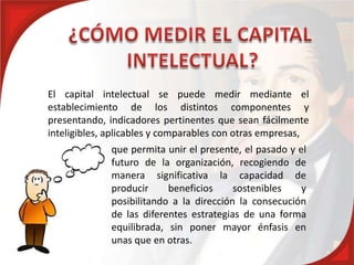 El capital intelectual se puede medir mediante el
establecimiento de los distintos componentes y
presentando, indicadores pertinentes que sean fácilmente
inteligibles, aplicables y comparables con otras empresas,
              que permita unir el presente, el pasado y el
              futuro de la organización, recogiendo de
              manera significativa la capacidad de
              producir     beneficios     sostenibles    y
              posibilitando a la dirección la consecución
              de las diferentes estrategias de una forma
              equilibrada, sin poner mayor énfasis en
              unas que en otras.
 