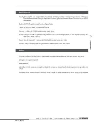 VISIÓNGERENCIAL
79
ISSN: 1317-8822 • AÑO 3 • Nº 2 • VOL 3 • JULIO - DICIEMBRE, 2004 • 67-79 • VISIÓN GERENCIALGERENCIALGERENCIALGERENCIALGERENCIAL
NÉLIDA ROMAN
Arias,A. y García, J. (2001, Julio). El capital intelectual: una forma de administrar y cuantificar el valor. Ponencia presentada en el VII Congreso
del Instituto Internacional de Costos y II Congreso de laAsociación Española de Contabilidad Directiva: Universidad de León (Material
mimeografiado).
Brooking, A. (1997). El capital intelectual. Barcelona, España: Paidós.
Caroselli, M. (2002). Sea un líder actual. Madrid: McGraw-Hill.
Edvinsson, L. y Malone, M. (1998). El capital intelectual. Bogotá: Norma.
Muzard, J. (2001). El desarrollo del capital intelectual y la administración de conocimientos [Documento en Línea]. Disponible: workshop, http:/
/www.a-I-a.c[Consulta: Enero,23].
Roos, J., Roos, G., Dragonetti, N. y Edvinsson, L. (2001). Capital Intelectual. Buenos Aires: Paidós.
Stewart, T. (1998). La nueva riqueza de las organizaciones: el capital intelectual. Buenos Aires: Granica.
El caso del Ford Edsel es un relato ya clásico en la historia de los negocios. Lanzado al mercado en los años cincuenta, luego de una
prolongada y extravagante campaña de
prelanzamiento. El
automóvil se diseñó de acuerdo con una amplia investigación de mercado, que abarcaba todas las funciones y componentes apreciables en el
vehículo.
Sin embargo, fue un resonante fracaso. El solo hecho de que la parrilla del radiador semejara la tapa de una poceta era algo totalmente
Bibliografía
Notas
 
