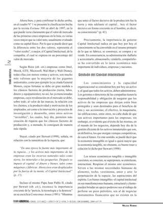 VISIÓN GERENCIALGERENCIALGERENCIALGERENCIALGERENCIAL • ISSN: 1317-8822 • AÑO 3 • Nº 2 • VOL 3 • JULIO - DICIEMBRE, 2004 • 67-79
NÉLIDA ROMAN
VISIÓNGERENCIAL
72
Ahora bien, y para confirmar lo dicho arriba,
en el cuadro N° 1 se presenta la clasificación hecha
por la revista Fortune 500 en abril de 1997, en la
que puede verse claramente que el valor de mercado
de las primeras cinco empresas en la lista, es varias
veces mayor que su valor neto, usualmente evaluado
como su capital físico. Por lo que se puede decir que
la diferencia entre los dos valores, representa el
“valor oculto”, o mejor, el Capital Intelectual, de la
compañía, el cual se expresa en un porcentaje del
valor de mercado.
Según Roos (ob. cit.) empresas como Intel,
Merck, GTE, Microsoft, Wal-Mart y Walt Disney,
todas ellas con menos ventas y activos, son mucho
más valiosas que la mayoría de los gigantes
industriales, como por ejemplo la ya citada General
Motors, cuyas fortunas se debe en gran medida a
los clásicos factores de producción (tierra, labor,
dinero y equipamiento), no así, las ya mencionadas
empresas, cuya revaloración en el mercado se debe,
sobre todo, al valor de las marcas, la relación con
los clientes, a la productividad y motivación de los
empleados, así como a la innovación y proyectos de
investigación y desarrollo, entre otros activos
“invisibles”, los cuales, hoy día, permiten más
creación de riqueza que los clásicos factores de
producción y, a menudo, lo consiguen de manera
más rápida.
Stayer, citado por Stewart (1998), señala, en
relación con la naturaleza de la riqueza, que:
“En una época la fuente más importante de
la riqueza... y los activos más importantes de las
empresas eran los recursos naturales tales como
tierra, los minerales o las pesquerías. Después se
impuso el capital: el dinero y bienes, tales como
máquinas y fábricas. Ahora ésos eran desplazados
por la fuerza de la mente, el Capital Intelectual”
(p. 17).
Incluso el mismo Papa Juan Pablo II, citado
por Stewart (ob. cit.), reconoce la importancia
creciente de la “pericia, la tecnología y la destreza”
en su encíclica CentesimusAnnus (1991): “Mientras
que antes el factor decisivo de la producción fue la
tierra y más adelante el capital... hoy el factor
decisivo en forma creciente es el hombre, es decir,
su conocimiento” (p. 41).
Precisamente, la importancia de generar
Capital Intelectual radica en que hoy por hoy el
conocimiento se ha convertido en el insumo primario
de lo que se fabrica, se construye, se compra y se
vende. En consecuencia, su administración -hallarlo
y acrecentarlo, almacenarlo, venderlo, compartirlo-
se ha convertido en la tarea económica más
importante de individuos, empresas y naciones.
Gestión del Capital Intelectual
Los conocimientos y la capacidad
organizacional se consideran hoy por hoy un activo
y, al igual que todos los activos, deben administrarse.
Los gerentes o directores de las compañías tienen la
responsabilidad y obligación de asegurar que los
activos de las empresas que dirijan estén bien
protegidos y sean destinados para el beneficio de
ésta y sus accionistas; el efectivo, la maquinaria,
las edificaciones, entre otros, no cabe duda de que
son activos importantes para las empresas; sin
embargo, es evidente que el éxito de las mismas, en
el mundo de los negocios, depende hoy día de la
gestión eficiente de los activos inmateriales que son,
en definitiva, los que otorgan ventajas competitivas,
de cara al futuro. En este sentido, se puede decir que
la economía intangible es igual o quizá mayor que
la economía tangible, no obstante, es bueno traer a
colación lo dicho por Stewart (1998):
Los reinos económicos tangible e intangible
coexisten, se conectan, se superponen, se entrelazan,
interactúan. Respiran el mismo aire económico.
Sirven a las mismas necesidades humanas de
alimento, techo, vestimenta, amor y arte: la
perpetuación de la especie, las aspiraciones del
espíritu. Los bienes intangibles -el capital intelectual
en sus manifestaciones humana, estructural y cliente-
pueden brindar un apoyo poderoso sea al trabajo de
perforar un pozo petrolero, sea al de negociar
instrumentos financieros que no existen en la
 