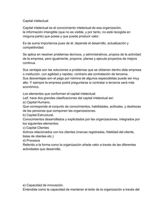 Capital intelectual
Capital intelectual es el conocimiento intelectual de esa organización,
la información intangible (que no es visible, y por tanto, no está recogida en
ninguna parte) que posee y que puede producir valor.
Es de suma importancia pues de él, depende el desarrollo, actualización y
competitividad.
Se aplica en resolver problemas técnicos, y administrativos, propios de la actividad
de la empresa, pero igualmente, propone, planea y ejecuta proyectos de mejora
continua.
Sus ventajas son las soluciones a problemas que se obtienen dentro dela empresa
o institución, con agilidad y rapidez, contrario ala contratación de terceros.
Sus desventajas son el pago por nómina de algunos especialistas puede ser muy
alto. Y siempre la empresa podrá preguntarse si contratar a terceros será más
económico.
Los elementos que conforman el capital intelectual:
Leif, hace dos grandes clasificaciones del capital intelectual así:
a) Capital Humano.
Que corresponde al conjunto de conocimientos, habilidades, actitudes, y destrezas
de las personas que componen las organizaciones.
b) Capital Estructural.
Conocimientos desarrollados y explicitados por las organizaciones, integrados por
los siguientes elementos:
c) Capital Clientes
Activos relacionados con los clientes (marcas registradas, fidelidad del cliente,
listas de clientes etc.)
d) Procesos
Referido a la forma como la organización añade valor a través de las diferentes
actividades que desarrolla.
e) Capacidad de innovación.
Entendida como la capacidad de mantener el éxito de la organización a través del
 