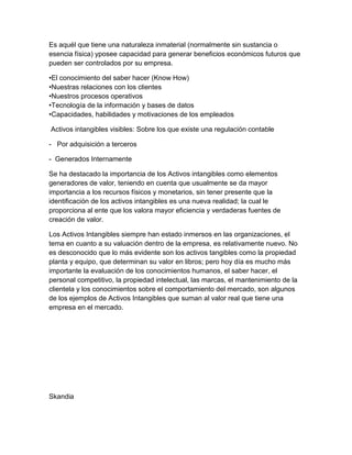 Es aquél que tiene una naturaleza inmaterial (normalmente sin sustancia o
esencia física) yposee capacidad para generar beneficios económicos futuros que
pueden ser controlados por su empresa.
•El conocimiento del saber hacer (Know How)
•Nuestras relaciones con los clientes
•Nuestros procesos operativos
•Tecnología de la información y bases de datos
•Capacidades, habilidades y motivaciones de los empleados
Activos intangibles visibles: Sobre los que existe una regulación contable
- Por adquisición a terceros
- Generados Internamente
Se ha destacado la importancia de los Activos intangibles como elementos
generadores de valor, teniendo en cuenta que usualmente se da mayor
importancia a los recursos físicos y monetarios, sin tener presente que la
identificación de los activos intangibles es una nueva realidad; la cual le
proporciona al ente que los valora mayor eficiencia y verdaderas fuentes de
creación de valor.
Los Activos Intangibles siempre han estado inmersos en las organizaciones, el
tema en cuanto a su valuación dentro de la empresa, es relativamente nuevo. No
es desconocido que lo más evidente son los activos tangibles como la propiedad
planta y equipo, que determinan su valor en libros; pero hoy día es mucho más
importante la evaluación de los conocimientos humanos, el saber hacer, el
personal competitivo, la propiedad intelectual, las marcas, el mantenimiento de la
clientela y los conocimientos sobre el comportamiento del mercado, son algunos
de los ejemplos de Activos Intangibles que suman al valor real que tiene una
empresa en el mercado.
Skandia
 