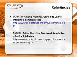 Referências
• FANDINO, Antonio Martinez. Gestão do Capital
Intelectual da Organização http://www.competenet.org.br/evento/fandino.p
df
• MOURA, Arthur Hippólito. Os ativos intangíveis e
o Capital Intelectual.
http://www.eventos.bvsalud.org/gc1bireme/docs
/pt/AtivosIntang.pdf

 
