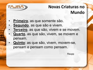 Novas Criaturas no
Mundo
•
•
•
•

Primeiro, as que somente são.
Segundo, as que são e vivem.
Terceiro, as que são, vivem e se movem.
Quarto, as que são, vivem, se movem e
pensam.
• Quinto: as que são, vivem, movem-se,
pensam e pensam como pensam.
Raupp

 