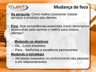 Mudança de foco
• Da pergunta: Como melhor posicionar nossos
serviços e produtos aos clientes
• Para: Que competências essenciais (core) deveríamos
desenvolver para sermos o melhor para nossos
clientes?
• ... Mudando os objetivos:
– De... Lucro imediatos
– Para... Melhorias e excelência permanentes
• Mudando a estratégia
– Atividades baseadas no conhecimento das pessoas
e em relacionamentos

 