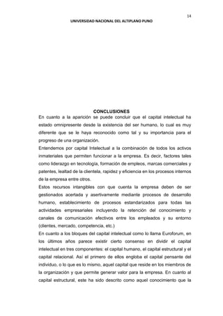 14
UNIVERSIDAD NACIONAL DEL ALTIPLANO PUNO
CONCLUSIONES
En cuanto a la aparición se puede concluir que el capital intelectual ha
estado omnipresente desde la existencia del ser humano, lo cual es muy
diferente que se le haya reconocido como tal y su importancia para el
progreso de una organización.
Entendemos por capital Intelectual a la combinación de todos los activos
inmateriales que permiten funcionar a la empresa. Es decir, factores tales
como liderazgo en tecnología, formación de empleos, marcas comerciales y
patentes, lealtad de la clientela, rapidez y eficiencia en los procesos internos
de la empresa entre otros.
Estos recursos intangibles con que cuenta la empresa deben de ser
gestionados acertada y asertivamente mediante procesos de desarrollo
humano, establecimiento de procesos estandarizados para todas las
actividades empresariales incluyendo la retención del conocimiento y
canales de comunicación efectivos entre los empleados y su entorno
(clientes, mercado, competencia, etc.)
En cuanto a los bloques del capital intelectual como lo llama Euroforum, en
los últimos años parece existir cierto consenso en dividir el capital
intelectual en tres componentes: el capital humano, el capital estructural y el
capital relacional. Así el primero de ellos engloba el capital pensante del
individuo, o lo que es lo mismo, aquel capital que reside en los miembros de
la organización y que permite generar valor para la empresa. En cuanto al
capital estructural, este ha sido descrito como aquel conocimiento que la
 