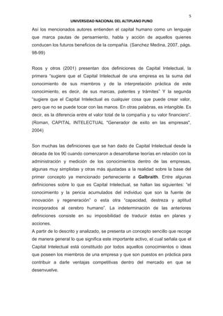 5
UNIVERSIDAD NACIONAL DEL ALTIPLANO PUNO
Así los mencionados autores entienden el capital humano como un lenguaje
que marca pautas de pensamiento, habla y acción de aquellos quienes
conducen los futuros beneficios de la compañía. (Sanchez Medina, 2007, págs.
98-99)
Roos y otros (2001) presentan dos definiciones de Capital Intelectual, la
primera “sugiere que el Capital Intelectual de una empresa es la suma del
conocimiento de sus miembros y de la interpretación práctica de este
conocimiento, es decir, de sus marcas, patentes y trámites” Y la segunda
“sugiere que el Capital Intelectual es cualquier cosa que puede crear valor,
pero que no se puede tocar con las manos. En otras palabras, es intangible. Es
decir, es la diferencia entre el valor total de la compañía y su valor financiero”.
(Roman, CAPITAL INTELECTUAL "Generador de exito en las empresas",
2004)
Son muchas las definiciones que se han dado de Capital Intelectual desde la
década de los 90 cuando comenzaron a desarrollarse teorías en relación con la
administración y medición de los conocimientos dentro de las empresas,
algunas muy simplistas y otras más ajustadas a la realidad sobre la base del
primer concepto ya mencionado perteneciente a Galbraith. Entre algunas
definiciones sobre lo que es Capital Intelectual, se hallan las siguientes: “el
conocimiento y la pericia acumulados del individuo que son la fuente de
innovación y regeneración” o esta otra “capacidad, destreza y aptitud
incorporados al cerebro humano”. La indeterminación de las anteriores
definiciones consiste en su imposibilidad de traducir éstas en planes y
acciones.
A partir de lo descrito y analizado, se presenta un concepto sencillo que recoge
de manera general lo que significa este importante activo, el cual señala que el
Capital Intelectual está constituido por todos aquellos conocimientos o ideas
que poseen los miembros de una empresa y que son puestos en práctica para
contribuir a darle ventajas competitivas dentro del mercado en que se
desenvuelve.
 