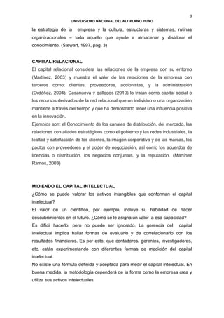 9
UNIVERSIDAD NACIONAL DEL ALTIPLANO PUNO
la estrategia de la empresa y la cultura, estructuras y sistemas, rutinas
organizacionales – todo aquello que ayude a almacenar y distribuir el
conocimiento. (Stewart, 1997, pág. 3)
CAPITAL RELACIONAL
El capital relacional considera las relaciones de la empresa con su entorno
(Martínez, 2003) y muestra el valor de las relaciones de la empresa con
terceros como: clientes, proveedores, accionistas, y la administración
(Ordóñez, 2004). Casanueva y gallegos (2010) lo tratan como capital social o
los recursos derivados de la red relacional que un individuo o una organización
mantiene a través del tiempo y que ha demostrado tener una influencia positiva
en la innovación.
Ejemplos son: el Conocimiento de los canales de distribución, del mercado, las
relaciones con aliados estratégicos como el gobierno y las redes industriales, la
lealtad y satisfacción de los clientes, la imagen corporativa y de las marcas, los
pactos con proveedores y el poder de negociación, así como los acuerdos de
licencias o distribución, los negocios conjuntos, y la reputación. (Martínez
Ramos, 2003)
MIDIENDO EL CAPITAL INTELECTUAL
¿Cómo se puede valorar los activos intangibles que conforman el capital
intelectual?
El valor de un científico, por ejemplo, incluye su habilidad de hacer
descubrimientos en el futuro. ¿Cómo se le asigna un valor a esa capacidad?
Es difícil hacerlo, pero no puede ser ignorado. La gerencia del capital
intelectual implica hallar formas de evaluarlo y de correlacionarlo con los
resultados financieros. Es por esto, que contadores, gerentes, investigadores,
etc. están experimentando con diferentes formas de medición del capital
intelectual.
No existe una fórmula definida y aceptada para medir el capital intelectual. En
buena medida, la metodología dependerá de la forma como la empresa crea y
utiliza sus activos intelectuales.
 