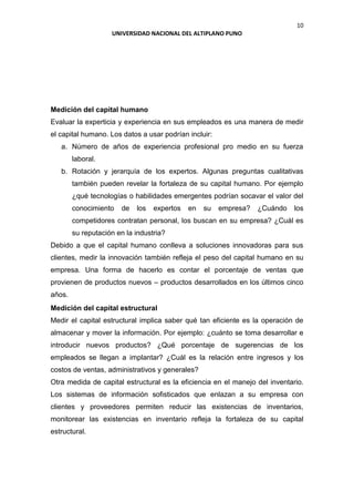 10
UNIVERSIDAD NACIONAL DEL ALTIPLANO PUNO
Medición del capital humano
Evaluar la experticia y experiencia en sus empleados es una manera de medir
el capital humano. Los datos a usar podrían incluir:
a. Número de años de experiencia profesional pro medio en su fuerza
laboral.
b. Rotación y jerarquía de los expertos. Algunas preguntas cualitativas
también pueden revelar la fortaleza de su capital humano. Por ejemplo
¿qué tecnologías o habilidades emergentes podrían socavar el valor del
conocimiento de los expertos en su empresa? ¿Cuándo los
competidores contratan personal, los buscan en su empresa? ¿Cuál es
su reputación en la industria?
Debido a que el capital humano conlleva a soluciones innovadoras para sus
clientes, medir la innovación también refleja el peso del capital humano en su
empresa. Una forma de hacerlo es contar el porcentaje de ventas que
provienen de productos nuevos – productos desarrollados en los últimos cinco
años.
Medición del capital estructural
Medir el capital estructural implica saber qué tan eficiente es la operación de
almacenar y mover la información. Por ejemplo: ¿cuánto se toma desarrollar e
introducir nuevos productos? ¿Qué porcentaje de sugerencias de los
empleados se llegan a implantar? ¿Cuál es la relación entre ingresos y los
costos de ventas, administrativos y generales?
Otra medida de capital estructural es la eficiencia en el manejo del inventario.
Los sistemas de información sofisticados que enlazan a su empresa con
clientes y proveedores permiten reducir las existencias de inventarios,
monitorear las existencias en inventario refleja la fortaleza de su capital
estructural.
 