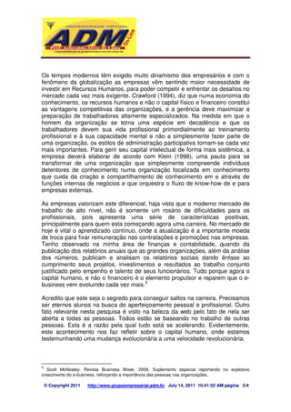 Os tempos modernos têm exigido muito dinamismo dos empresários e com o 
fenômeno da globalização as empresas vêm sentindo maior necessidade de 
investir em Recursos Humanos, para poder competir e enfrentar os desafios no 
mercado cada vez mais exigente. Crawford (1994), diz que numa economia do 
conhecimento, os recursos humanos e não o capital físico e financeiro constitui 
as vantagens competitivas das organizações, e a gerência deve maximizar a 
preparação de trabalhadores altamente especializados. Na medida em que o 
homem da organização se torna uma espécie em decadência e que os 
trabalhadores devem sua vida profissional primordialmente ao treinamento 
profissional e à sua capacidade mental e não a simplesmente fazer parte de 
uma organização, os estilos de administração participativa tornam-se cada vez 
mais importantes. Para gerir seu capital intelectual de forma mais sistêmica, a 
empresa deverá elaborar de acordo com Klein (1998), uma pauta para se 
transformar de uma organização que simplesmente compreende indivíduos 
detentores de conhecimento numa organização focalizada em conhecimento 
que cuida da criação e compartilhamento de conhecimento em e através de 
funções internas de negócios e que orquestra o fluxo de know-how de e para 
empresas externas. 
As empresas valorizam este diferencial, haja vista que o moderno mercado de 
trabalho de alto nível, não é somente um rosário de dificuldades para os 
profissionais, pois apresenta uma série de características positivas, 
principalmente para quem esta começando agora uma carreira. No mercado de 
hoje é vital o aprendizado contínuo, onde a atualização é a importante moeda 
de troca para fixar remuneração nas contratações e promoções nas empresas. 
Tenho observado na minha área de finanças e contabilidade, quando da 
publicação dos relatórios anuais que as grandes organizações, além da análise 
dos números, publicam e analisam os relatórios sociais dando ênfase ao 
cumprimento seus projetos, investimentos e resultados ao trabalho conjunto 
justificado pelo empenho e talento de seus funcionários. Tudo porque agora o 
capital humano, e não o financeiro é o elemento propulsor e reparem que o e-business 
vem evoluindo cada vez mais.3 
Acredito que este seja o segredo para conseguir saltos na carreira. Precisamos 
ser eternos alunos na busca do aperfeiçoamento pessoal e profissional. Outro 
fato relevante nesta pesquisa é visto na beleza da web pelo fato de nela ser 
aberta a todas as pessoas. Todos estão se baseando no trabalho de outras 
pessoas. Esta é a razão pela qual tudo está se acelerando. Evidentemente, 
este acontecimento nos faz refletir sobre o capital humano, onde estamos 
testemunhando uma mudança evolucionária a uma velocidade revolucionária. 
3 Scott McNealey. Revista Business Week, 2009. Suplemento especial reportando no explosivo 
crescimento do e-business, reforçando a importância das pessoas nas organizações. 
© Copyright 2011 http://www.grupoempresarial.adm.br July 14, 2011 10:41:52 AM página 2/4 
 