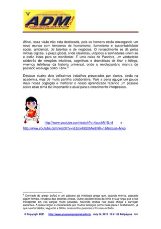 Afinal, essa visão não esta desfocada, pois os homens estão enxergando um 
novo mundo com temperos de humanismo, iluminismo e sustentabilidade 
social, ambiental, de talentos e de negócios. O renascimento se dá pelas 
mídias digitais, a praça global, onde idealistas, utópicos e sonhadores unem-se 
e estão livres para se manifestar. É uma caixa de Pandora, um verdadeiro 
caldeirão de emoções intuitivas, cognitivas e dramáticas de tirar o fôlego, 
vivemos releituras da historia universal, onde o revolucionário mantra do 
passado ressurge como Fênix.6 
Destaco abaixo dois belíssimos trabalhos preparados por alunos, ainda na 
academia, mas de muita partilha colaborativa. Vale a pena aguçar um pouco 
mais nossa cognição e melhorar o nosso aprendizado fazendo um passeio 
sobre esse tema tão importante e atual para o crescimento interpessoal. 
http://www.youtube.com/watch?v=4auchN1ILn8 e 
http://www.youtube.com/watch?v=vEbcv49Q5Mw&NR=1&feature=fvwp 
6 Derivado do grego ϕ é um pássaro da mitologia grega que, quando morria, passado 
algum tempo, renascia das próprias cinzas. Outra característica da fénix é sua força que a faz 
transportar em voo cargas muito pesadas, havendo lendas nas quais chega a carregar 
elefantes. A ressurreição é considerada por muitos teólogos como base para o cristianismo, já 
que seu fundador, segundo a Bíblia, ressuscitou pessoas e foi ressuscitado. 
© Copyright 2011 http://www.grupoempresarial.adm.br July 14, 2011 10:41:52 AM página 4/4 
