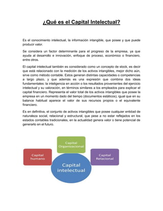 ¿Qué es el Capital Intelectual?
Es el conocimiento intelectual, la información intangible, que posee y que puede
producir valor.
Se considera un factor determinante para el progreso de la empresa, ya que
ayuda al desarrollo e innovación, enfoque de proceso, económico o financiero,
entre otros.
El capital intelectual también es considerado como un concepto de stock, es decir
que está relacionado con la medición de los activos intangibles, mejor dicho aún,
sirve como método contable. Estos generan distintas capacidades o competencias
a largo plazo, y que además es una expresión que combina dos ideas
fundamentales: la inteligencia en acción o los resultados provenientes del ejercicio
intelectual y su valoración, en términos similares a los empleados para explicar el
capital financiero. Representa el valor total de los activos intangibles que posee la
empresa en un momento dado del tiempo (documentos estáticos), igual que en su
balance habitual aparece el valor de sus recursos propios o el equivalente
financiero.
Es en definitiva, el conjunto de activos intangibles que posee cualquier entidad de
naturaleza social, relacional y estructural, que pese a no estar reflejados en los
estados contables tradicionales, en la actualidad genera valor o tiene potencial de
generarlo en el futuro.
 