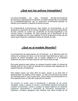 ¿Qué son los activos intangibles?
Los activos Intangibles son parte importante del valor de mercado de
las empresas y organizaciones en general, su análisis corresponde a la necesidad
de la contabilidad tradicional, que no proporciona la información suficiente en
relación con la medición y valuación de dichos recursos.
En el desarrollo de la economía que hace énfasis en el conocimiento, se ha
destacado la importancia de los Activos intangibles como elementos generadores
de valor, teniendo en cuenta que usualmente se da mayor importancia a los
recursos físicos y monetarios, sin tener presente que la identificación de los
activos intangibles es una nueva realidad; la cual le proporciona al ente que los
valora mayor eficiencia y verdaderas fuentes de creación de valor.
¿Qué es el modelo Skandia?
La principal línea de argumentación de Leif Edvisson es la diferencia entre los
valores de la empresa en libros y los de mercado. Esta diferencia se debe a un
conjunto de activos intangibles, que no quedan reflejados en la contabilidad
tradicional, pero que el mercado reconoce como futuros flujos de caja.
Para poder gestionar estos valores, es necesario hacerlos visibles. El enfoque de
Skandia parte de que el valor de mercado de la empresa está integrado por: El
capital Financiero y el Intelectual.
Este método parece una tarea difícil de lograr, porque no es tarea fácil ni
aparentemente muy objetiva común asignar un valor al conocimiento que puede
ser importante para mí, pero no para otros. ¿Cómo saber si el conocimiento en un
tema especifico tiene un valor alto o bajo para el mercado?
Se enmarca en puntos como la identificación y desarrollo de los activos
intangibles, captar y sostener la reunión y accesibilidad mediante tecnología de
compartir conocimientos, cultivar y canalizar el capital intelectual por desarrollo
profesional, entrenamiento e intercambio de información computarizada y
capitalizar y fortalecer agregando valor mediante más rápido reciclaje de los
 