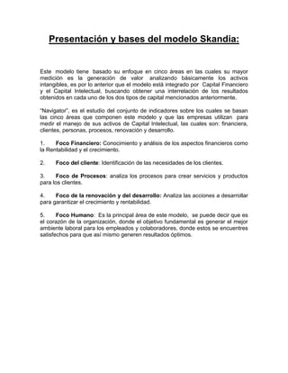 Presentación y bases del modelo Skandia:
Este modelo tiene basado su enfoque en cinco áreas en las cuales su mayor
medición es la generación de valor analizando básicamente los activos
intangibles, es por lo anterior que el modelo está integrado por Capital Financiero
y el Capital Intelectual, buscando obtener una interrelación de los resultados
obtenidos en cada uno de los dos tipos de capital mencionados anteriormente.
“Navigator”, es el estudio del conjunto de indicadores sobre los cuales se basan
las cinco áreas que componen este modelo y que las empresas utilizan para
medir el manejo de sus activos de Capital Intelectual, las cuales son: financiera,
clientes, personas, procesos, renovación y desarrollo.
1. Foco Financiero: Conocimiento y análisis de los aspectos financieros como
la Rentabilidad y el crecimiento.
2. Foco del cliente: Identificación de las necesidades de los clientes.
3. Foco de Procesos: analiza los procesos para crear servicios y productos
para los clientes.
4. Foco de la renovación y del desarrollo: Analiza las acciones a desarrollar
para garantizar el crecimiento y rentabilidad.
5. Foco Humano: Es la principal área de este modelo, se puede decir que es
el corazón de la organización, donde el objetivo fundamental es generar el mejor
ambiente laboral para los empleados y colaboradores, donde estos se encuentres
satisfechos para que así mismo generen resultados óptimos.
 