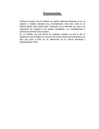 Conclusión.
Podemos concluir que el método de capital intelectual Skandia no es un
sistema o método utilizado muy recientemente, más bien viene en la
historia desde hace varios años. Comenzó por la intención de cubrir una
necesidad con respecto a los activos intangibles y su contabilización y
valorización dentro de la empresa.
Es un método muy útil dentro de cualquier entidad, ya que le da un
significado más completo a lo que son los activos dentro de la empresa y es
algo que poco a poco se va adentrando en la cultura comercial y
empresarial de Chile.
 