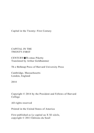 Capital in the Twenty- First Century
CAPITAL IN THE
TWENTY-FIRST
CENTURY�Th omas Piketty
Translated by Arthur Goldhammer
Th e Belknap Press of Harvard University Press
Cambridge, Massachusetts
London, England
2014
Copyright © 2014 by the President and Fellows of Harvard
College
All rights reserved
Printed in the United States of America
First published as Le capital au X XI siècle,
copyright © 2013 Éditions du Seuil
 