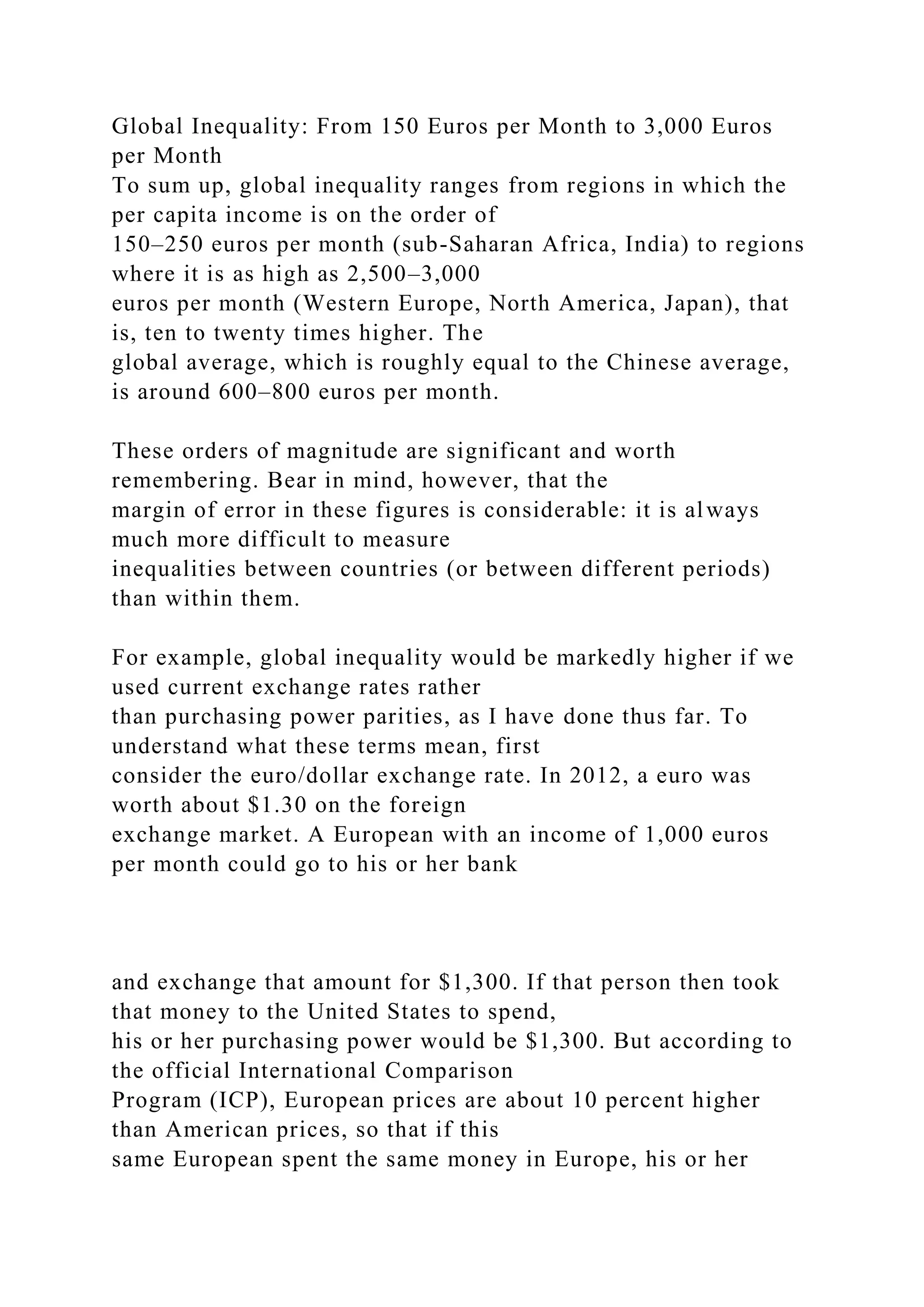 Global Inequality: From 150 Euros per Month to 3,000 Euros
per Month
To sum up, global inequality ranges from regions in which the
per capita income is on the order of
150–250 euros per month (sub-Saharan Africa, India) to regions
where it is as high as 2,500–3,000
euros per month (Western Europe, North America, Japan), that
is, ten to twenty times higher. The
global average, which is roughly equal to the Chinese average,
is around 600–800 euros per month.
These orders of magnitude are significant and worth
remembering. Bear in mind, however, that the
margin of error in these figures is considerable: it is always
much more difficult to measure
inequalities between countries (or between different periods)
than within them.
For example, global inequality would be markedly higher if we
used current exchange rates rather
than purchasing power parities, as I have done thus far. To
understand what these terms mean, first
consider the euro/dollar exchange rate. In 2012, a euro was
worth about $1.30 on the foreign
exchange market. A European with an income of 1,000 euros
per month could go to his or her bank
and exchange that amount for $1,300. If that person then took
that money to the United States to spend,
his or her purchasing power would be $1,300. But according to
the official International Comparison
Program (ICP), European prices are about 10 percent higher
than American prices, so that if this
same European spent the same money in Europe, his or her
 