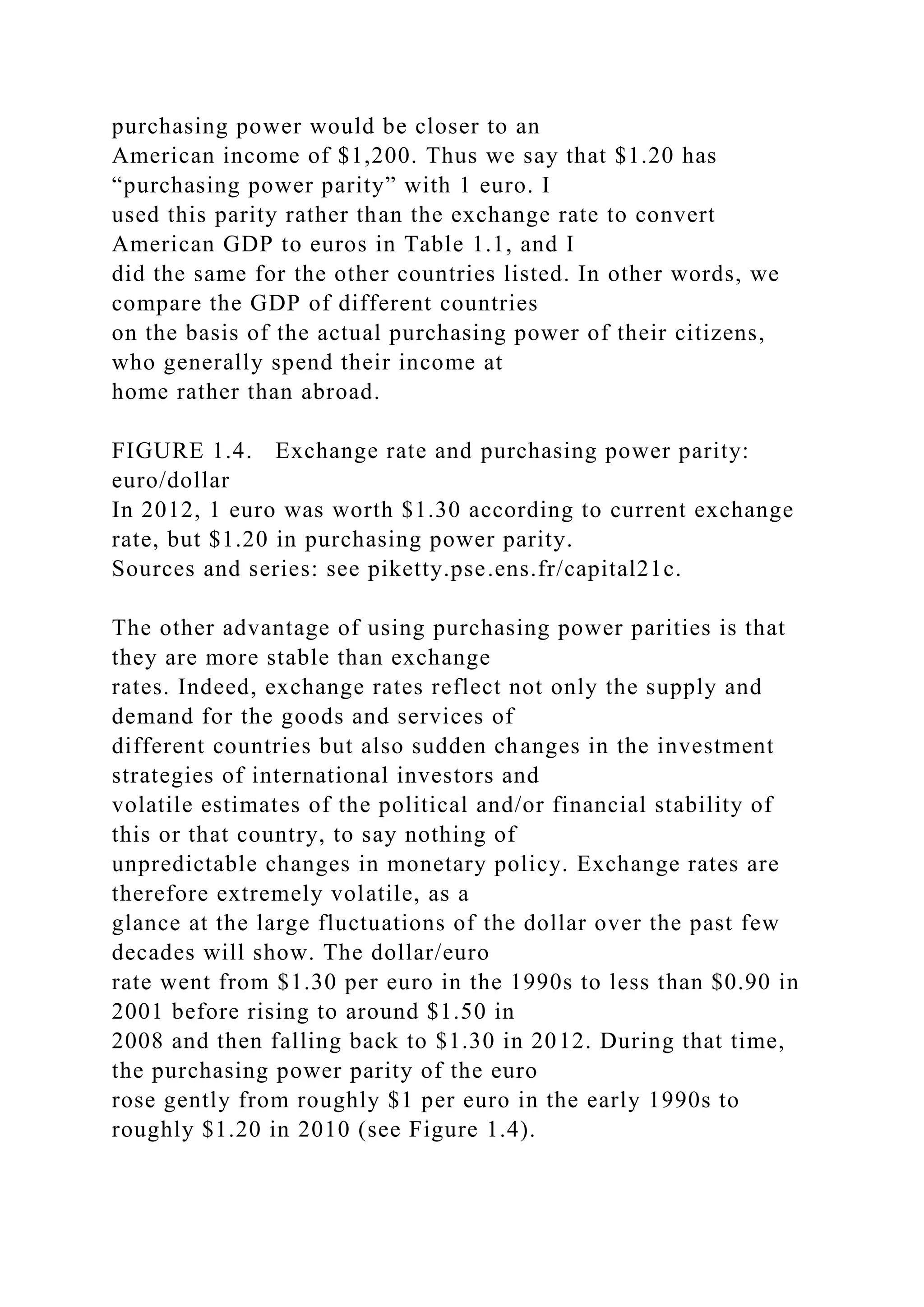 purchasing power would be closer to an
American income of $1,200. Thus we say that $1.20 has
“purchasing power parity” with 1 euro. I
used this parity rather than the exchange rate to convert
American GDP to euros in Table 1.1, and I
did the same for the other countries listed. In other words, we
compare the GDP of different countries
on the basis of the actual purchasing power of their citizens,
who generally spend their income at
home rather than abroad.
FIGURE 1.4. Exchange rate and purchasing power parity:
euro/dollar
In 2012, 1 euro was worth $1.30 according to current exchange
rate, but $1.20 in purchasing power parity.
Sources and series: see piketty.pse.ens.fr/capital21c.
The other advantage of using purchasing power parities is that
they are more stable than exchange
rates. Indeed, exchange rates reflect not only the supply and
demand for the goods and services of
different countries but also sudden changes in the investment
strategies of international investors and
volatile estimates of the political and/or financial stability of
this or that country, to say nothing of
unpredictable changes in monetary policy. Exchange rates are
therefore extremely volatile, as a
glance at the large fluctuations of the dollar over the past few
decades will show. The dollar/euro
rate went from $1.30 per euro in the 1990s to less than $0.90 in
2001 before rising to around $1.50 in
2008 and then falling back to $1.30 in 2012. During that time,
the purchasing power parity of the euro
rose gently from roughly $1 per euro in the early 1990s to
roughly $1.20 in 2010 (see Figure 1.4).
 