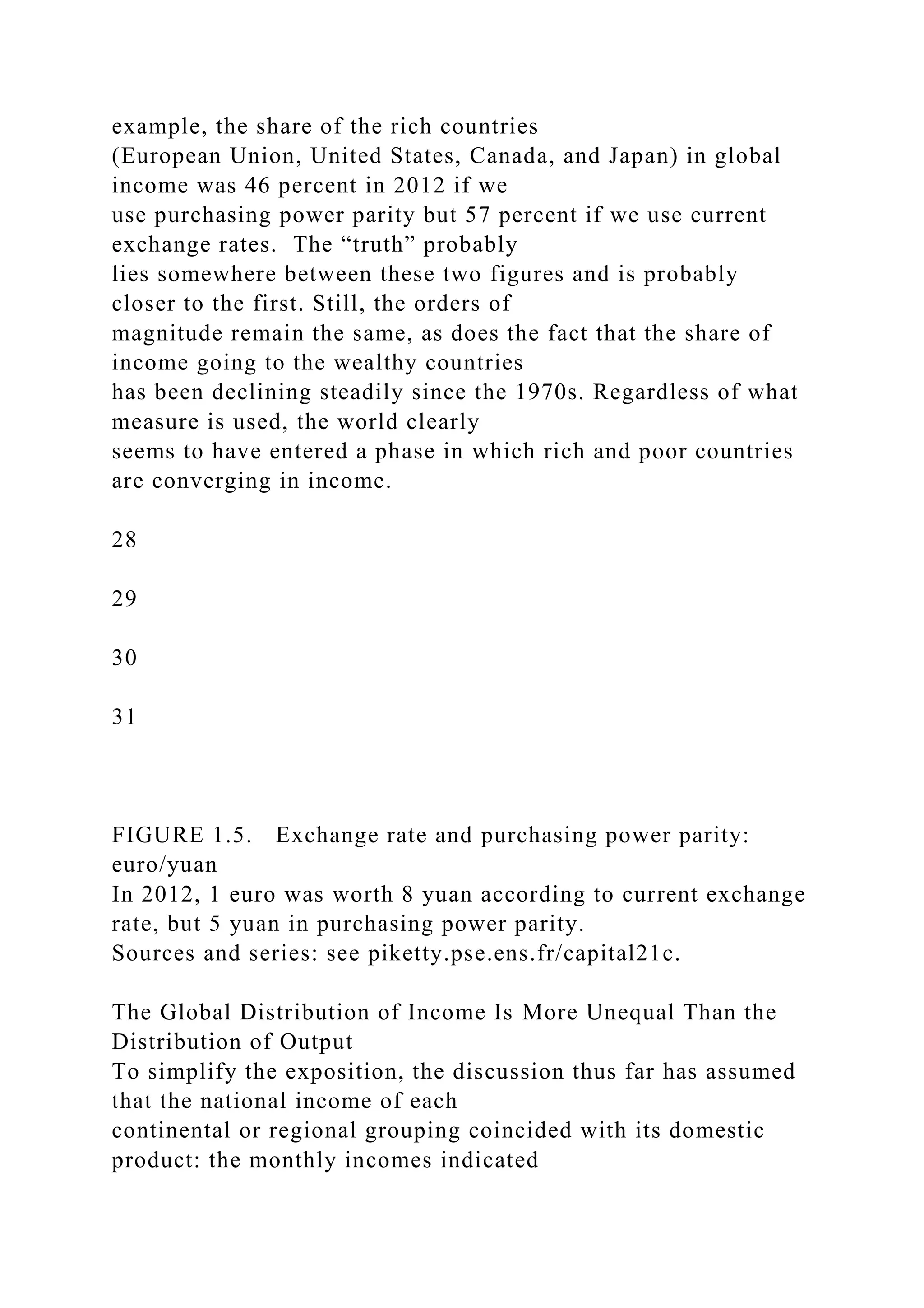 example, the share of the rich countries
(European Union, United States, Canada, and Japan) in global
income was 46 percent in 2012 if we
use purchasing power parity but 57 percent if we use current
exchange rates. The “truth” probably
lies somewhere between these two figures and is probably
closer to the first. Still, the orders of
magnitude remain the same, as does the fact that the share of
income going to the wealthy countries
has been declining steadily since the 1970s. Regardless of what
measure is used, the world clearly
seems to have entered a phase in which rich and poor countries
are converging in income.
28
29
30
31
FIGURE 1.5. Exchange rate and purchasing power parity:
euro/yuan
In 2012, 1 euro was worth 8 yuan according to current exchange
rate, but 5 yuan in purchasing power parity.
Sources and series: see piketty.pse.ens.fr/capital21c.
The Global Distribution of Income Is More Unequal Than the
Distribution of Output
To simplify the exposition, the discussion thus far has assumed
that the national income of each
continental or regional grouping coincided with its domestic
product: the monthly incomes indicated
 