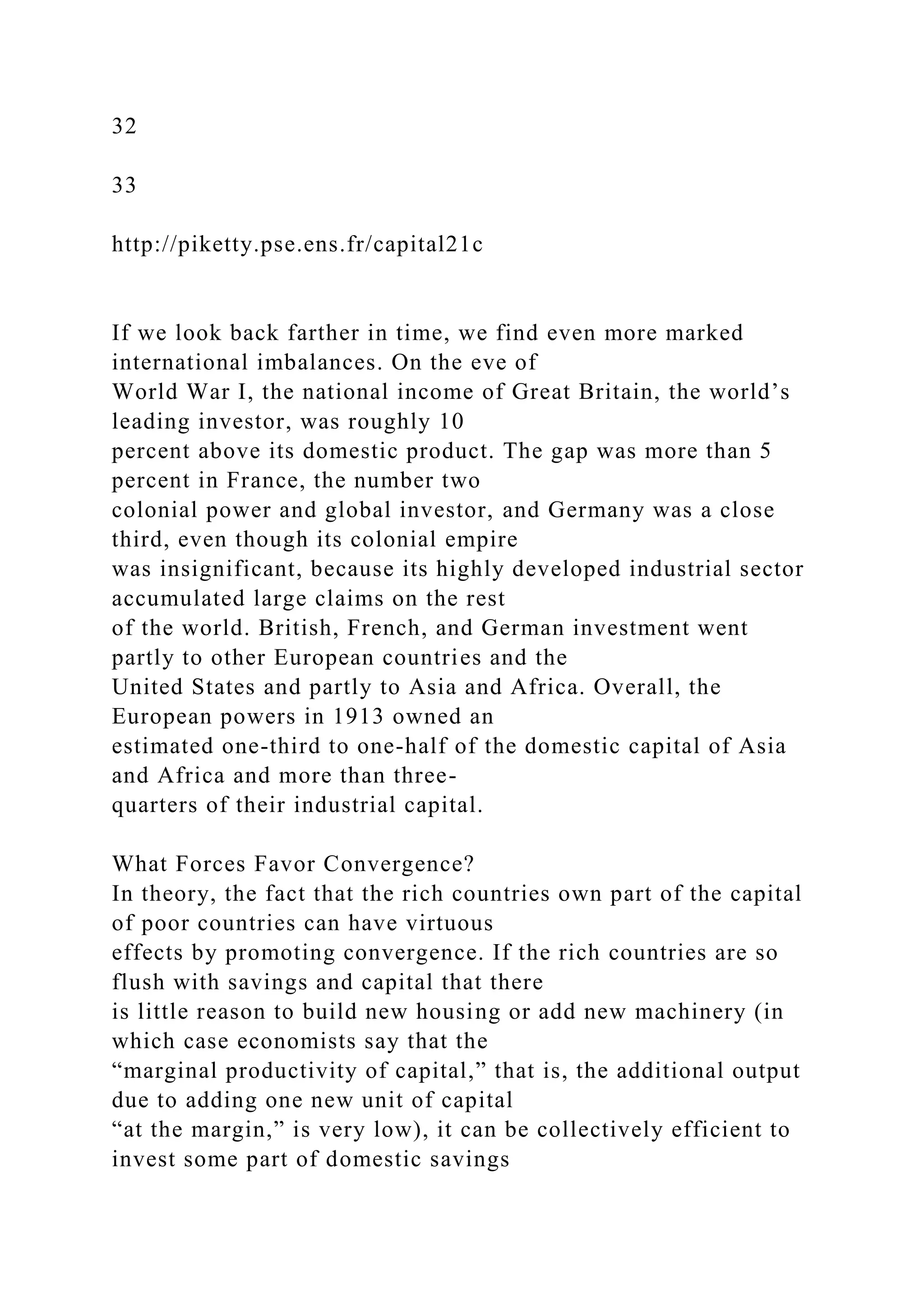 32
33
http://piketty.pse.ens.fr/capital21c
If we look back farther in time, we find even more marked
international imbalances. On the eve of
World War I, the national income of Great Britain, the world’s
leading investor, was roughly 10
percent above its domestic product. The gap was more than 5
percent in France, the number two
colonial power and global investor, and Germany was a close
third, even though its colonial empire
was insignificant, because its highly developed industrial sector
accumulated large claims on the rest
of the world. British, French, and German investment went
partly to other European countries and the
United States and partly to Asia and Africa. Overall, the
European powers in 1913 owned an
estimated one-third to one-half of the domestic capital of Asia
and Africa and more than three-
quarters of their industrial capital.
What Forces Favor Convergence?
In theory, the fact that the rich countries own part of the capital
of poor countries can have virtuous
effects by promoting convergence. If the rich countries are so
flush with savings and capital that there
is little reason to build new housing or add new machinery (in
which case economists say that the
“marginal productivity of capital,” that is, the additional output
due to adding one new unit of capital
“at the margin,” is very low), it can be collectively efficient to
invest some part of domestic savings
 
