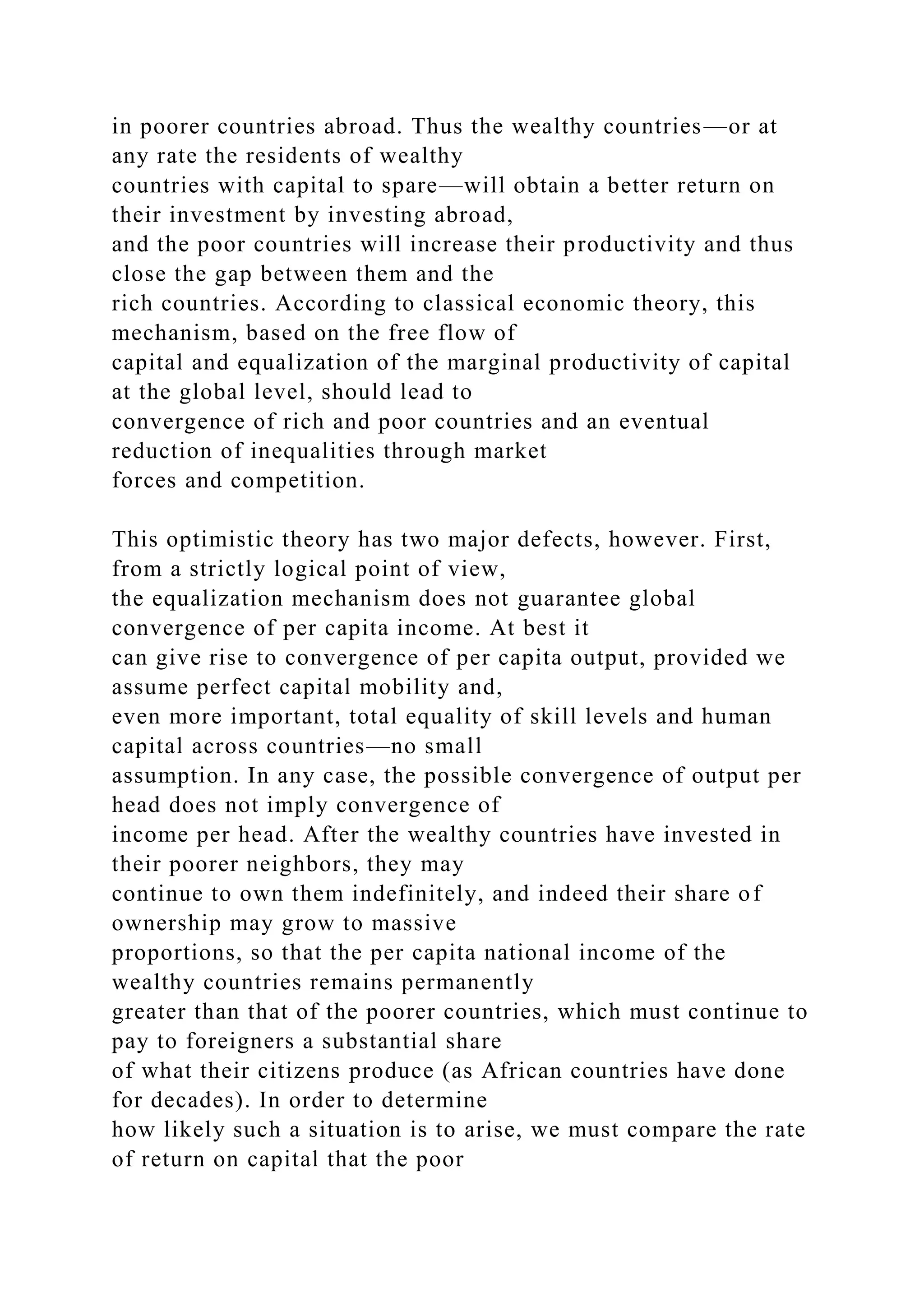 in poorer countries abroad. Thus the wealthy countries—or at
any rate the residents of wealthy
countries with capital to spare—will obtain a better return on
their investment by investing abroad,
and the poor countries will increase their productivity and thus
close the gap between them and the
rich countries. According to classical economic theory, this
mechanism, based on the free flow of
capital and equalization of the marginal productivity of capital
at the global level, should lead to
convergence of rich and poor countries and an eventual
reduction of inequalities through market
forces and competition.
This optimistic theory has two major defects, however. First,
from a strictly logical point of view,
the equalization mechanism does not guarantee global
convergence of per capita income. At best it
can give rise to convergence of per capita output, provided we
assume perfect capital mobility and,
even more important, total equality of skill levels and human
capital across countries—no small
assumption. In any case, the possible convergence of output per
head does not imply convergence of
income per head. After the wealthy countries have invested in
their poorer neighbors, they may
continue to own them indefinitely, and indeed their share of
ownership may grow to massive
proportions, so that the per capita national income of the
wealthy countries remains permanently
greater than that of the poorer countries, which must continue to
pay to foreigners a substantial share
of what their citizens produce (as African countries have done
for decades). In order to determine
how likely such a situation is to arise, we must compare the rate
of return on capital that the poor
 