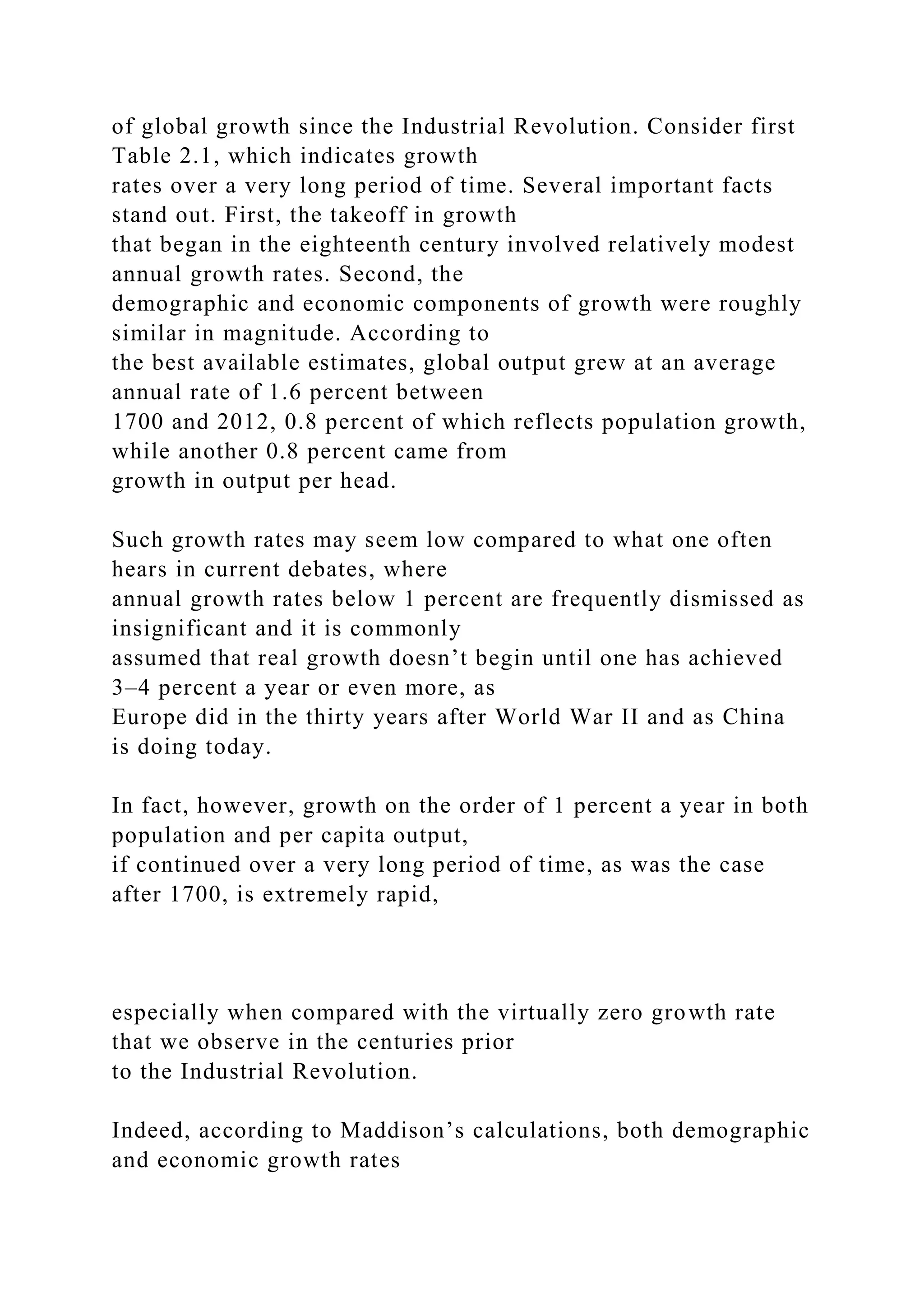 of global growth since the Industrial Revolution. Consider first
Table 2.1, which indicates growth
rates over a very long period of time. Several important facts
stand out. First, the takeoff in growth
that began in the eighteenth century involved relatively modest
annual growth rates. Second, the
demographic and economic components of growth were roughly
similar in magnitude. According to
the best available estimates, global output grew at an average
annual rate of 1.6 percent between
1700 and 2012, 0.8 percent of which reflects population growth,
while another 0.8 percent came from
growth in output per head.
Such growth rates may seem low compared to what one often
hears in current debates, where
annual growth rates below 1 percent are frequently dismissed as
insignificant and it is commonly
assumed that real growth doesn’t begin until one has achieved
3–4 percent a year or even more, as
Europe did in the thirty years after World War II and as China
is doing today.
In fact, however, growth on the order of 1 percent a year in both
population and per capita output,
if continued over a very long period of time, as was the case
after 1700, is extremely rapid,
especially when compared with the virtually zero growth rate
that we observe in the centuries prior
to the Industrial Revolution.
Indeed, according to Maddison’s calculations, both demographic
and economic growth rates
 