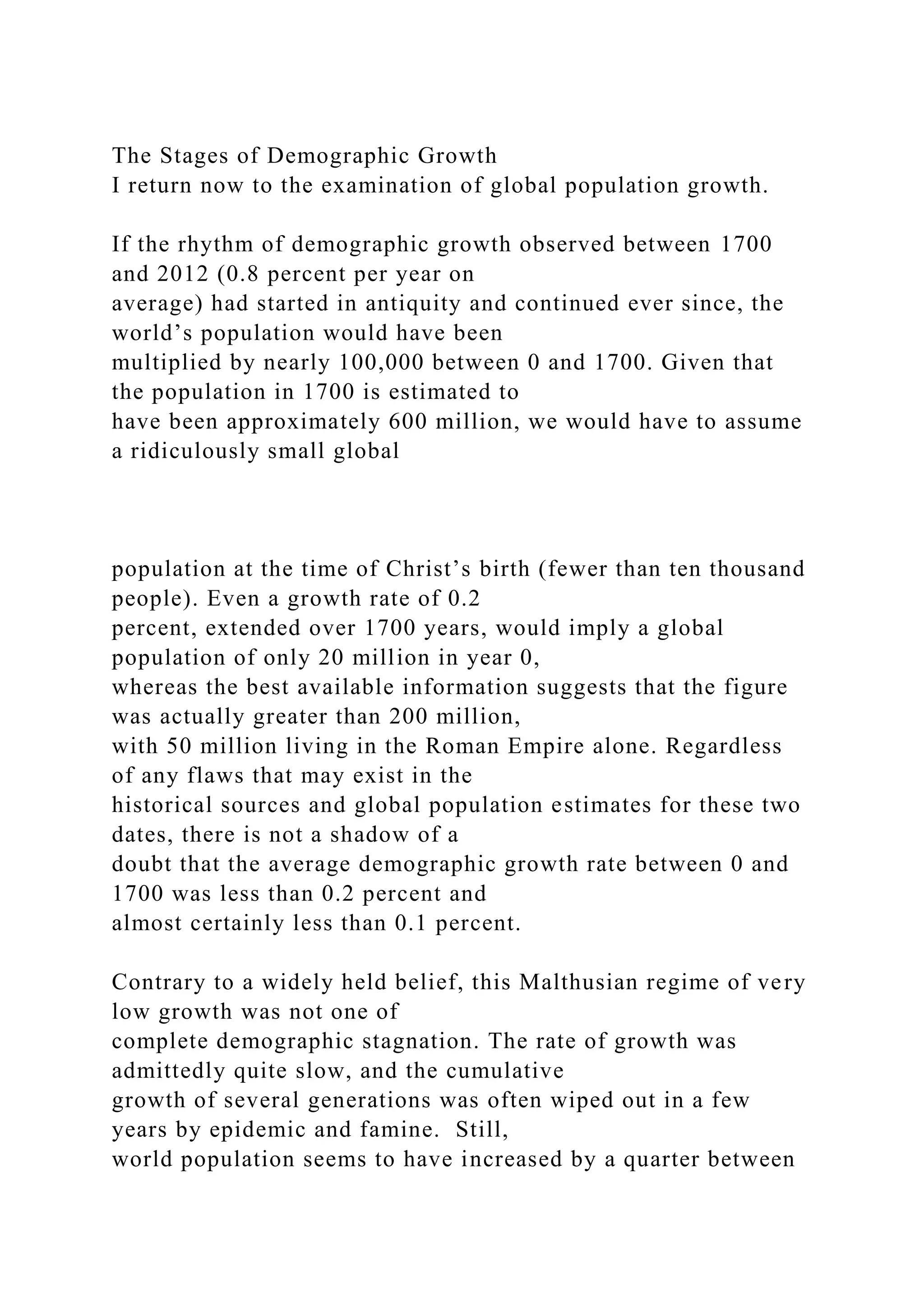 The Stages of Demographic Growth
I return now to the examination of global population growth.
If the rhythm of demographic growth observed between 1700
and 2012 (0.8 percent per year on
average) had started in antiquity and continued ever since, the
world’s population would have been
multiplied by nearly 100,000 between 0 and 1700. Given that
the population in 1700 is estimated to
have been approximately 600 million, we would have to assume
a ridiculously small global
population at the time of Christ’s birth (fewer than ten thousand
people). Even a growth rate of 0.2
percent, extended over 1700 years, would imply a global
population of only 20 million in year 0,
whereas the best available information suggests that the figure
was actually greater than 200 million,
with 50 million living in the Roman Empire alone. Regardless
of any flaws that may exist in the
historical sources and global population estimates for these two
dates, there is not a shadow of a
doubt that the average demographic growth rate between 0 and
1700 was less than 0.2 percent and
almost certainly less than 0.1 percent.
Contrary to a widely held belief, this Malthusian regime of very
low growth was not one of
complete demographic stagnation. The rate of growth was
admittedly quite slow, and the cumulative
growth of several generations was often wiped out in a few
years by epidemic and famine. Still,
world population seems to have increased by a quarter between
 