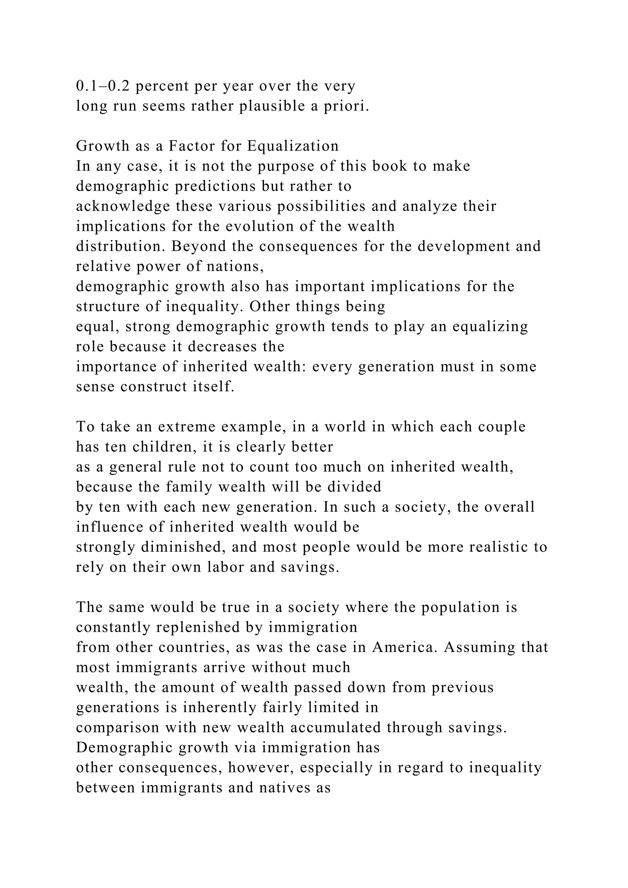 0.1–0.2 percent per year over the very
long run seems rather plausible a priori.
Growth as a Factor for Equalization
In any case, it is not the purpose of this book to make
demographic predictions but rather to
acknowledge these various possibilities and analyze their
implications for the evolution of the wealth
distribution. Beyond the consequences for the development and
relative power of nations,
demographic growth also has important implications for the
structure of inequality. Other things being
equal, strong demographic growth tends to play an equalizing
role because it decreases the
importance of inherited wealth: every generation must in some
sense construct itself.
To take an extreme example, in a world in which each couple
has ten children, it is clearly better
as a general rule not to count too much on inherited wealth,
because the family wealth will be divided
by ten with each new generation. In such a society, the overall
influence of inherited wealth would be
strongly diminished, and most people would be more realistic to
rely on their own labor and savings.
The same would be true in a society where the population is
constantly replenished by immigration
from other countries, as was the case in America. Assuming that
most immigrants arrive without much
wealth, the amount of wealth passed down from previous
generations is inherently fairly limited in
comparison with new wealth accumulated through savings.
Demographic growth via immigration has
other consequences, however, especially in regard to inequality
between immigrants and natives as
 