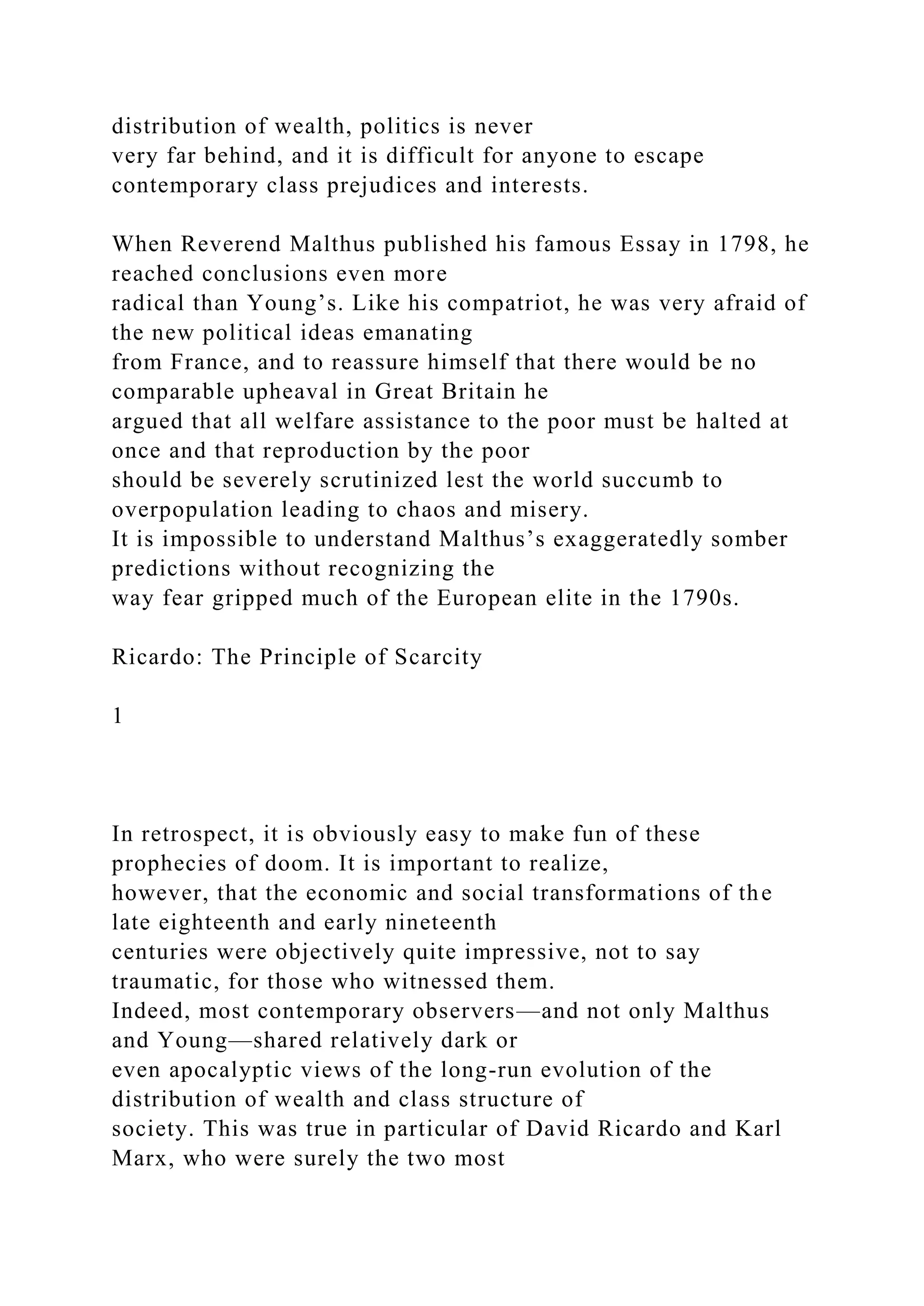 distribution of wealth, politics is never
very far behind, and it is difficult for anyone to escape
contemporary class prejudices and interests.
When Reverend Malthus published his famous Essay in 1798, he
reached conclusions even more
radical than Young’s. Like his compatriot, he was very afraid of
the new political ideas emanating
from France, and to reassure himself that there would be no
comparable upheaval in Great Britain he
argued that all welfare assistance to the poor must be halted at
once and that reproduction by the poor
should be severely scrutinized lest the world succumb to
overpopulation leading to chaos and misery.
It is impossible to understand Malthus’s exaggeratedly somber
predictions without recognizing the
way fear gripped much of the European elite in the 1790s.
Ricardo: The Principle of Scarcity
1
In retrospect, it is obviously easy to make fun of these
prophecies of doom. It is important to realize,
however, that the economic and social transformations of the
late eighteenth and early nineteenth
centuries were objectively quite impressive, not to say
traumatic, for those who witnessed them.
Indeed, most contemporary observers—and not only Malthus
and Young—shared relatively dark or
even apocalyptic views of the long-run evolution of the
distribution of wealth and class structure of
society. This was true in particular of David Ricardo and Karl
Marx, who were surely the two most
 