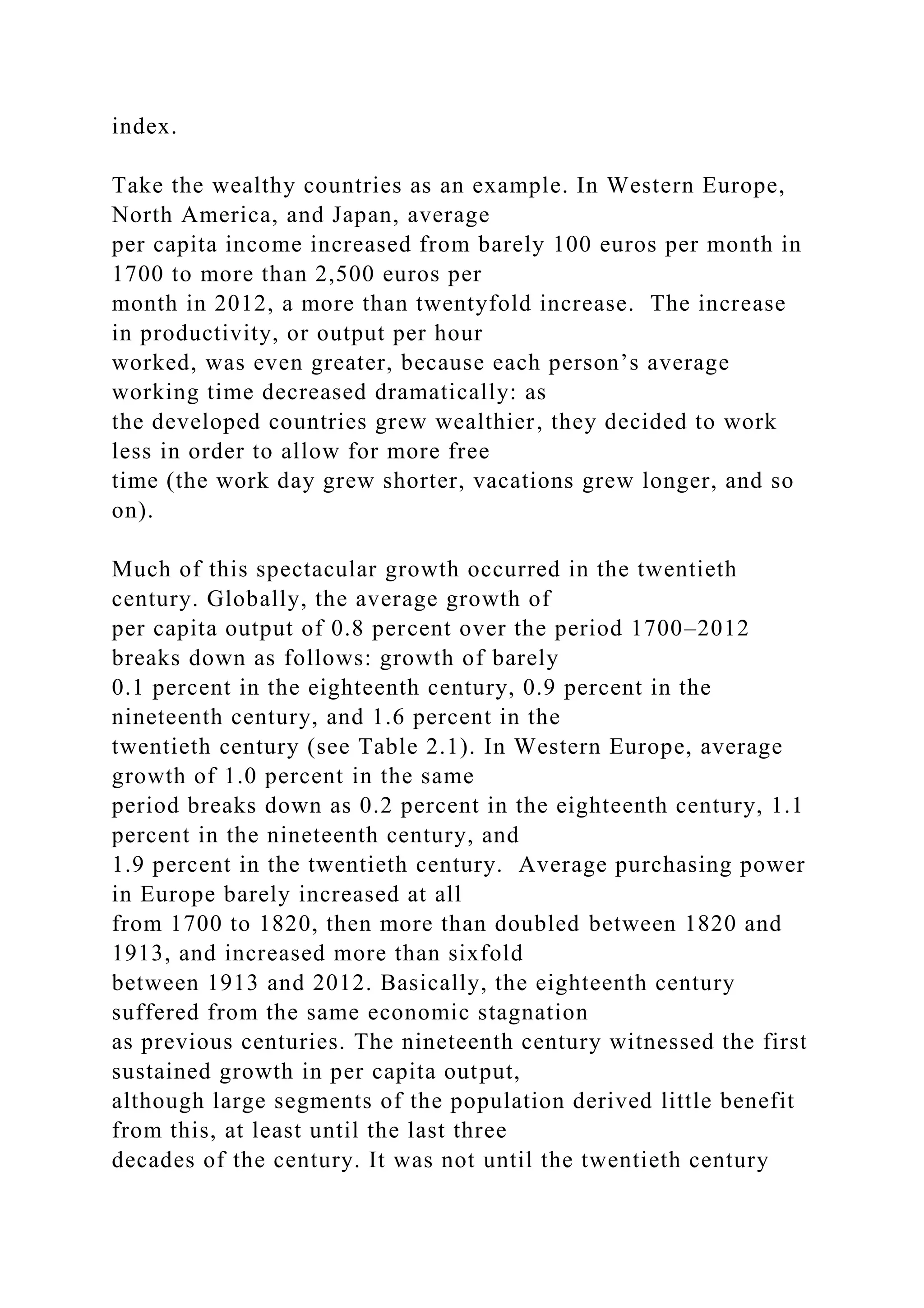 index.
Take the wealthy countries as an example. In Western Europe,
North America, and Japan, average
per capita income increased from barely 100 euros per month in
1700 to more than 2,500 euros per
month in 2012, a more than twentyfold increase. The increase
in productivity, or output per hour
worked, was even greater, because each person’s average
working time decreased dramatically: as
the developed countries grew wealthier, they decided to work
less in order to allow for more free
time (the work day grew shorter, vacations grew longer, and so
on).
Much of this spectacular growth occurred in the twentieth
century. Globally, the average growth of
per capita output of 0.8 percent over the period 1700–2012
breaks down as follows: growth of barely
0.1 percent in the eighteenth century, 0.9 percent in the
nineteenth century, and 1.6 percent in the
twentieth century (see Table 2.1). In Western Europe, average
growth of 1.0 percent in the same
period breaks down as 0.2 percent in the eighteenth century, 1.1
percent in the nineteenth century, and
1.9 percent in the twentieth century. Average purchasing power
in Europe barely increased at all
from 1700 to 1820, then more than doubled between 1820 and
1913, and increased more than sixfold
between 1913 and 2012. Basically, the eighteenth century
suffered from the same economic stagnation
as previous centuries. The nineteenth century witnessed the first
sustained growth in per capita output,
although large segments of the population derived little benefit
from this, at least until the last three
decades of the century. It was not until the twentieth century
 
