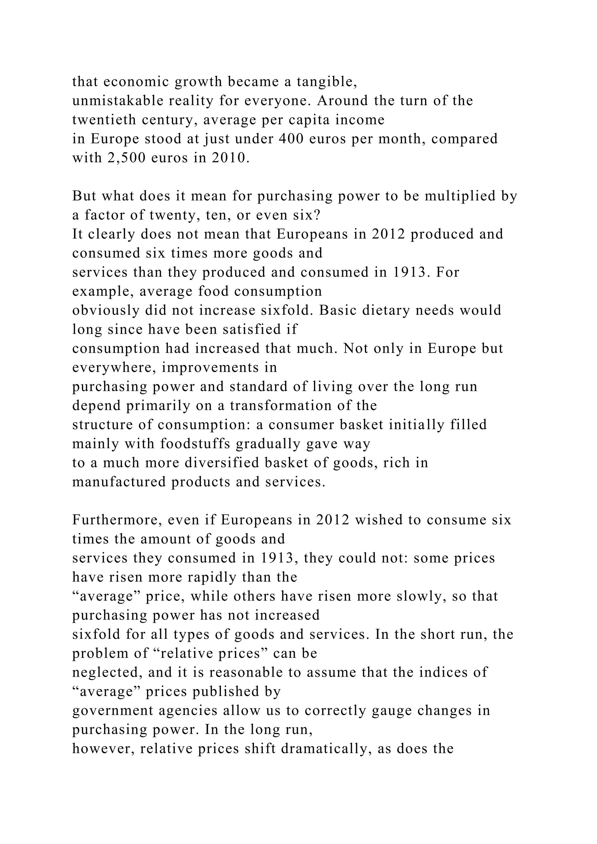 that economic growth became a tangible,
unmistakable reality for everyone. Around the turn of the
twentieth century, average per capita income
in Europe stood at just under 400 euros per month, compared
with 2,500 euros in 2010.
But what does it mean for purchasing power to be multiplied by
a factor of twenty, ten, or even six?
It clearly does not mean that Europeans in 2012 produced and
consumed six times more goods and
services than they produced and consumed in 1913. For
example, average food consumption
obviously did not increase sixfold. Basic dietary needs would
long since have been satisfied if
consumption had increased that much. Not only in Europe but
everywhere, improvements in
purchasing power and standard of living over the long run
depend primarily on a transformation of the
structure of consumption: a consumer basket initially filled
mainly with foodstuffs gradually gave way
to a much more diversified basket of goods, rich in
manufactured products and services.
Furthermore, even if Europeans in 2012 wished to consume six
times the amount of goods and
services they consumed in 1913, they could not: some prices
have risen more rapidly than the
“average” price, while others have risen more slowly, so that
purchasing power has not increased
sixfold for all types of goods and services. In the short run, the
problem of “relative prices” can be
neglected, and it is reasonable to assume that the indices of
“average” prices published by
government agencies allow us to correctly gauge changes in
purchasing power. In the long run,
however, relative prices shift dramatically, as does the
 