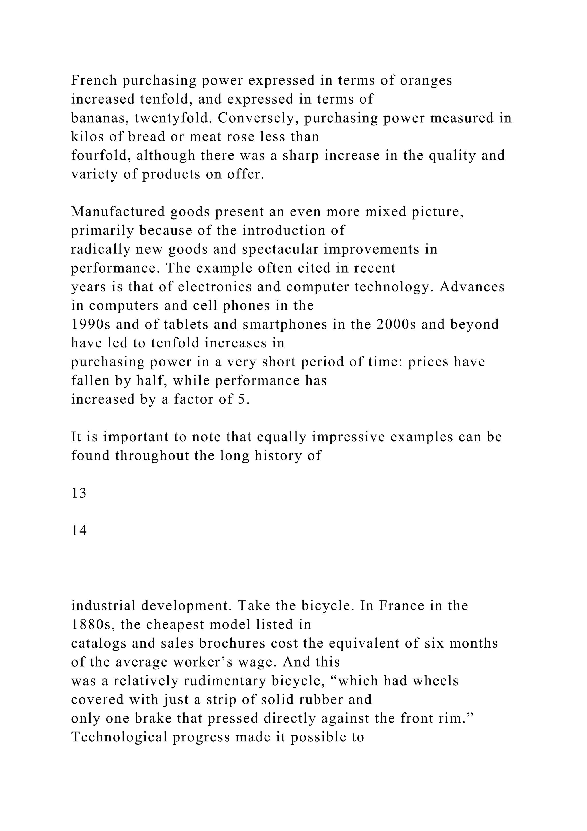 French purchasing power expressed in terms of oranges
increased tenfold, and expressed in terms of
bananas, twentyfold. Conversely, purchasing power measured in
kilos of bread or meat rose less than
fourfold, although there was a sharp increase in the quality and
variety of products on offer.
Manufactured goods present an even more mixed picture,
primarily because of the introduction of
radically new goods and spectacular improvements in
performance. The example often cited in recent
years is that of electronics and computer technology. Advances
in computers and cell phones in the
1990s and of tablets and smartphones in the 2000s and beyond
have led to tenfold increases in
purchasing power in a very short period of time: prices have
fallen by half, while performance has
increased by a factor of 5.
It is important to note that equally impressive examples can be
found throughout the long history of
13
14
industrial development. Take the bicycle. In France in the
1880s, the cheapest model listed in
catalogs and sales brochures cost the equivalent of six months
of the average worker’s wage. And this
was a relatively rudimentary bicycle, “which had wheels
covered with just a strip of solid rubber and
only one brake that pressed directly against the front rim.”
Technological progress made it possible to
 