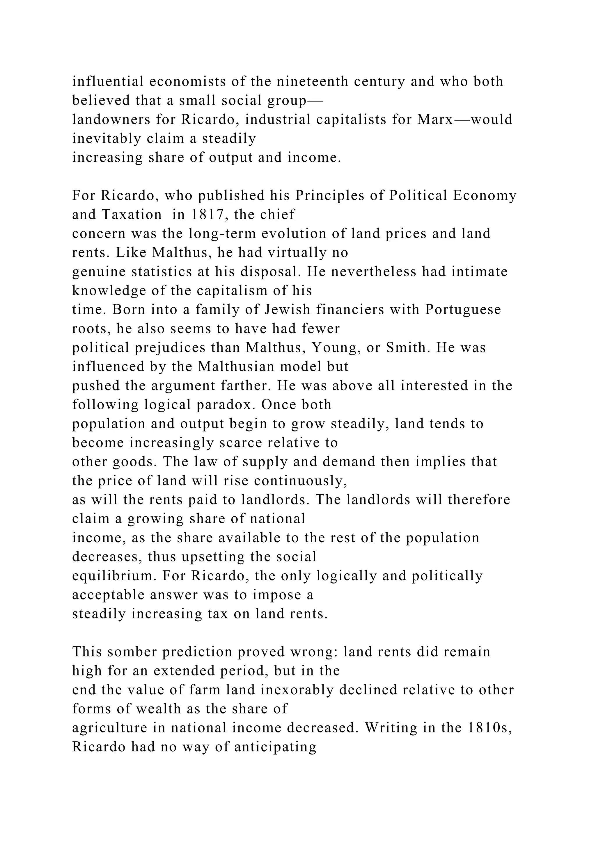 influential economists of the nineteenth century and who both
believed that a small social group—
landowners for Ricardo, industrial capitalists for Marx—would
inevitably claim a steadily
increasing share of output and income.
For Ricardo, who published his Principles of Political Economy
and Taxation in 1817, the chief
concern was the long-term evolution of land prices and land
rents. Like Malthus, he had virtually no
genuine statistics at his disposal. He nevertheless had intimate
knowledge of the capitalism of his
time. Born into a family of Jewish financiers with Portuguese
roots, he also seems to have had fewer
political prejudices than Malthus, Young, or Smith. He was
influenced by the Malthusian model but
pushed the argument farther. He was above all interested in the
following logical paradox. Once both
population and output begin to grow steadily, land tends to
become increasingly scarce relative to
other goods. The law of supply and demand then implies that
the price of land will rise continuously,
as will the rents paid to landlords. The landlords will therefore
claim a growing share of national
income, as the share available to the rest of the population
decreases, thus upsetting the social
equilibrium. For Ricardo, the only logically and politically
acceptable answer was to impose a
steadily increasing tax on land rents.
This somber prediction proved wrong: land rents did remain
high for an extended period, but in the
end the value of farm land inexorably declined relative to other
forms of wealth as the share of
agriculture in national income decreased. Writing in the 1810s,
Ricardo had no way of anticipating
 