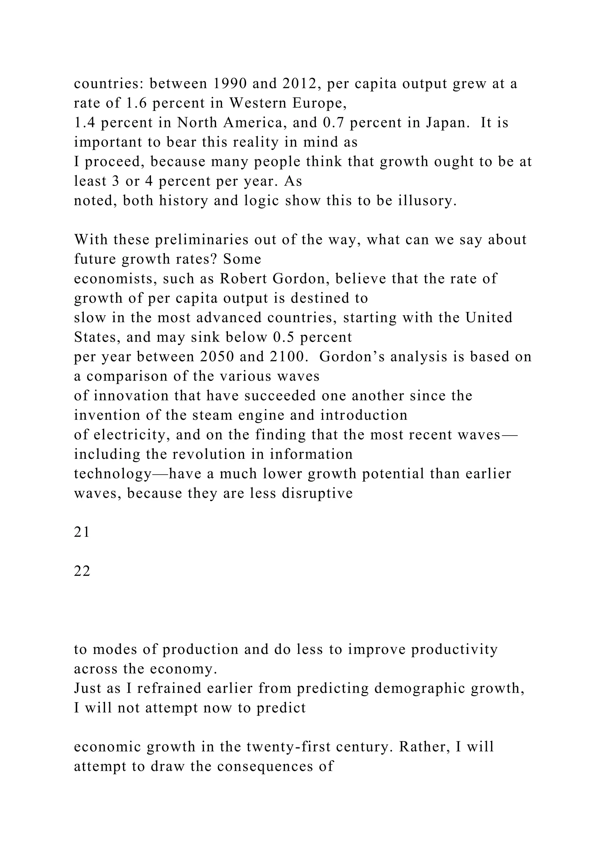 countries: between 1990 and 2012, per capita output grew at a
rate of 1.6 percent in Western Europe,
1.4 percent in North America, and 0.7 percent in Japan. It is
important to bear this reality in mind as
I proceed, because many people think that growth ought to be at
least 3 or 4 percent per year. As
noted, both history and logic show this to be illusory.
With these preliminaries out of the way, what can we say about
future growth rates? Some
economists, such as Robert Gordon, believe that the rate of
growth of per capita output is destined to
slow in the most advanced countries, starting with the United
States, and may sink below 0.5 percent
per year between 2050 and 2100. Gordon’s analysis is based on
a comparison of the various waves
of innovation that have succeeded one another since the
invention of the steam engine and introduction
of electricity, and on the finding that the most recent waves—
including the revolution in information
technology—have a much lower growth potential than earlier
waves, because they are less disruptive
21
22
to modes of production and do less to improve productivity
across the economy.
Just as I refrained earlier from predicting demographic growth,
I will not attempt now to predict
economic growth in the twenty-first century. Rather, I will
attempt to draw the consequences of
 