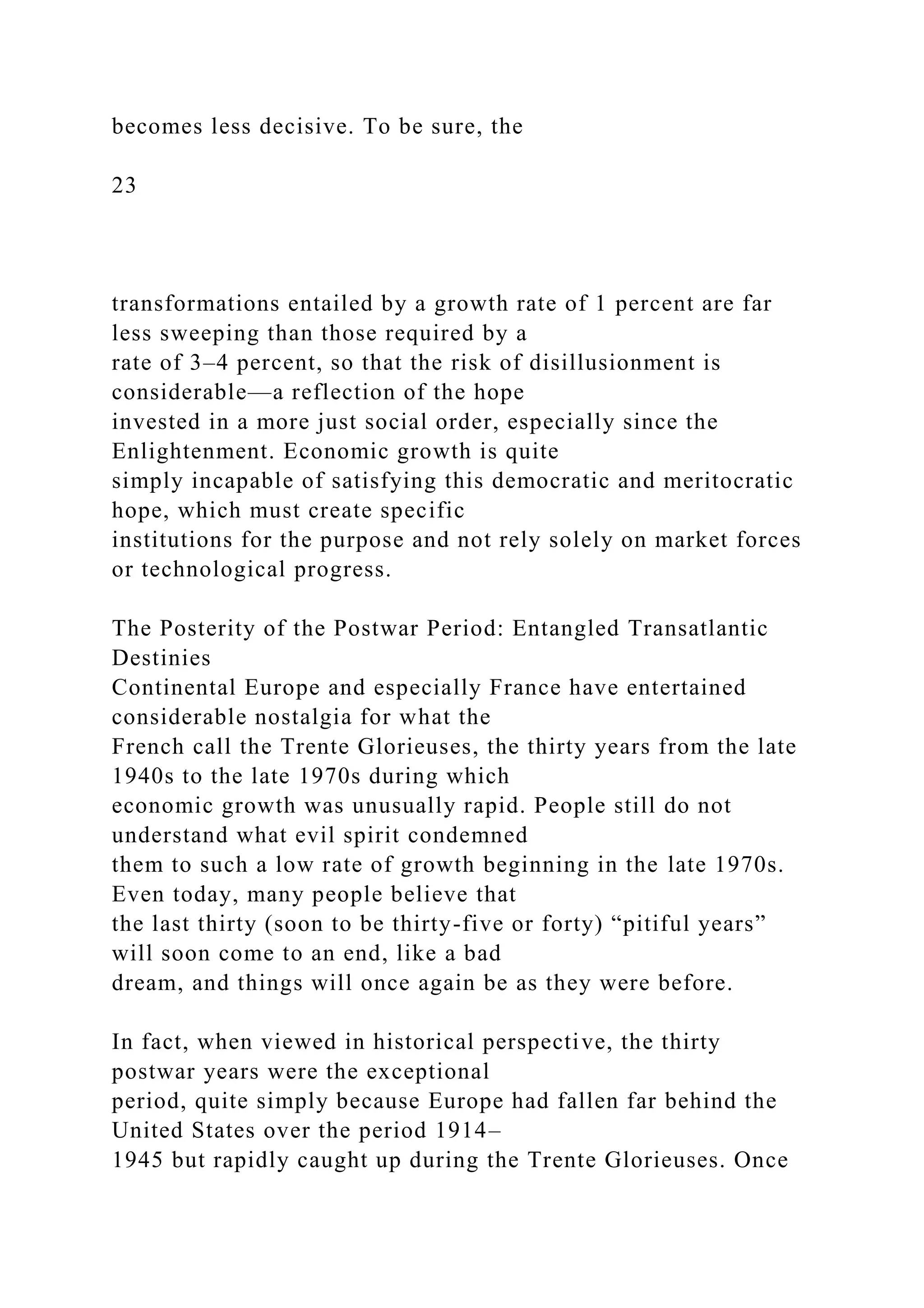 becomes less decisive. To be sure, the
23
transformations entailed by a growth rate of 1 percent are far
less sweeping than those required by a
rate of 3–4 percent, so that the risk of disillusionment is
considerable—a reflection of the hope
invested in a more just social order, especially since the
Enlightenment. Economic growth is quite
simply incapable of satisfying this democratic and meritocratic
hope, which must create specific
institutions for the purpose and not rely solely on market forces
or technological progress.
The Posterity of the Postwar Period: Entangled Transatlantic
Destinies
Continental Europe and especially France have entertained
considerable nostalgia for what the
French call the Trente Glorieuses, the thirty years from the late
1940s to the late 1970s during which
economic growth was unusually rapid. People still do not
understand what evil spirit condemned
them to such a low rate of growth beginning in the late 1970s.
Even today, many people believe that
the last thirty (soon to be thirty-five or forty) “pitiful years”
will soon come to an end, like a bad
dream, and things will once again be as they were before.
In fact, when viewed in historical perspective, the thirty
postwar years were the exceptional
period, quite simply because Europe had fallen far behind the
United States over the period 1914–
1945 but rapidly caught up during the Trente Glorieuses. Once
 